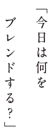 「今日は何をブレンドする？」